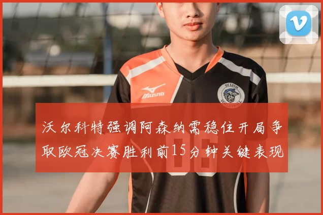 沃尔科特强调阿森纳需稳住开局争取欧冠决赛胜利前15分钟关键表现