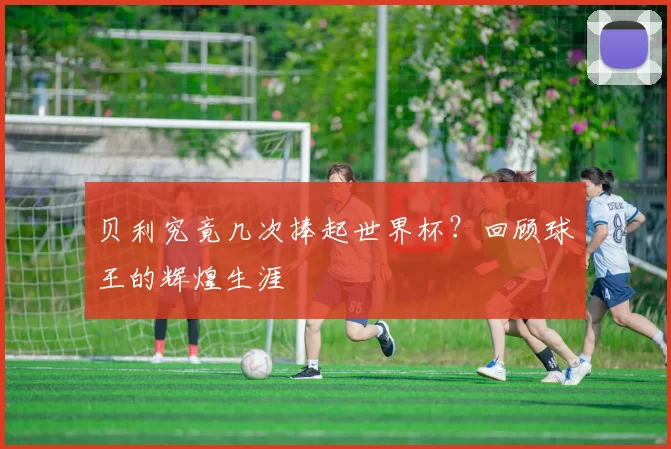 贝利究竟几次捧起世界杯？回顾球王的辉煌生涯