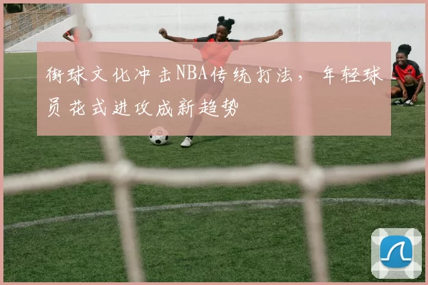 街球文化冲击NBA传统打法，年轻球员花式进攻成新趋势