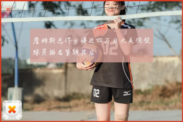 詹姆斯总得分逼近四万分大关现役球员排名紧随其后