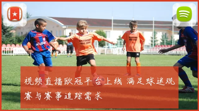 视频直播欧冠平台上线 满足球迷观赛与赛事追踪需求