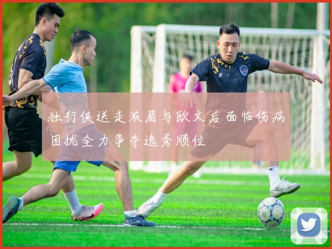 独行侠送走浓眉与欧文后面临伤病困扰全力争夺选秀顺位