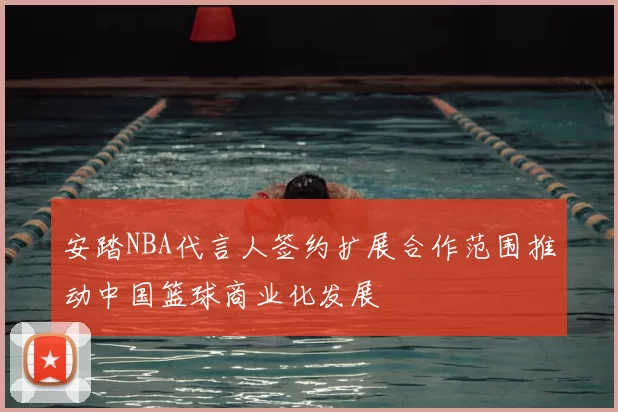 安踏NBA代言人签约扩展合作范围推动中国篮球商业化发展