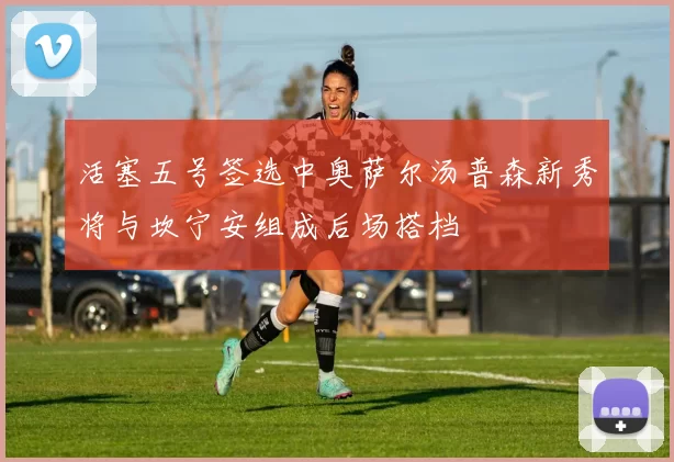 活塞五号签选中奥萨尔汤普森新秀将与坎宁安组成后场搭档