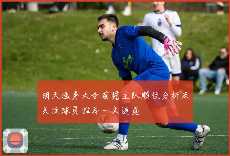 明天选秀大会前瞻主队顺位分析及关注球员推荐一文速览