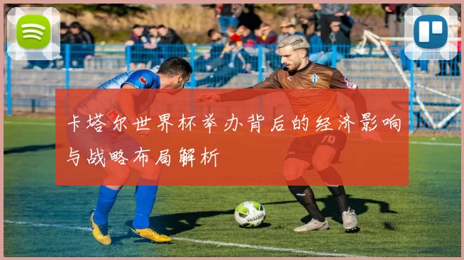卡塔尔世界杯举办背后的经济影响与战略布局解析