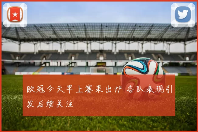 欧冠今天早上赛果出炉 各队表现引发后续关注