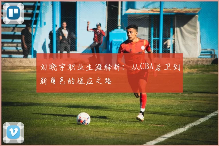 刘晓宇职业生涯转折：从CBA后卫到新角色的适应之路