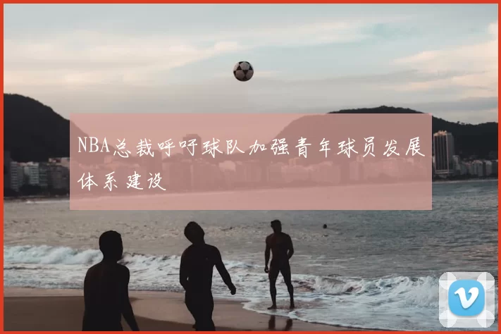 NBA总裁呼吁球队加强青年球员发展体系建设