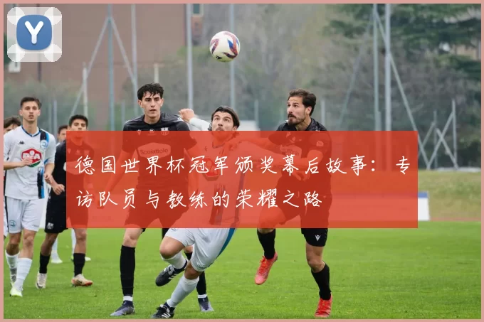 德国世界杯冠军颁奖幕后故事:专访队员与教练的荣耀之路
