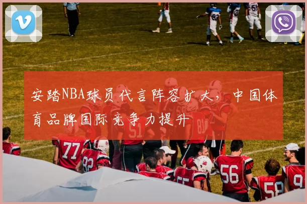 安踏NBA球员代言阵容扩大，中国体育品牌国际竞争力提升