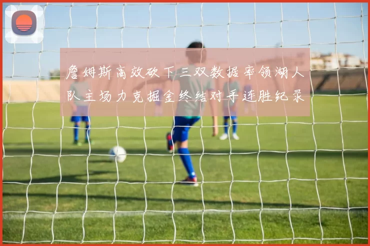 詹姆斯高效砍下三双数据率领湖人队主场力克掘金终结对手连胜纪录