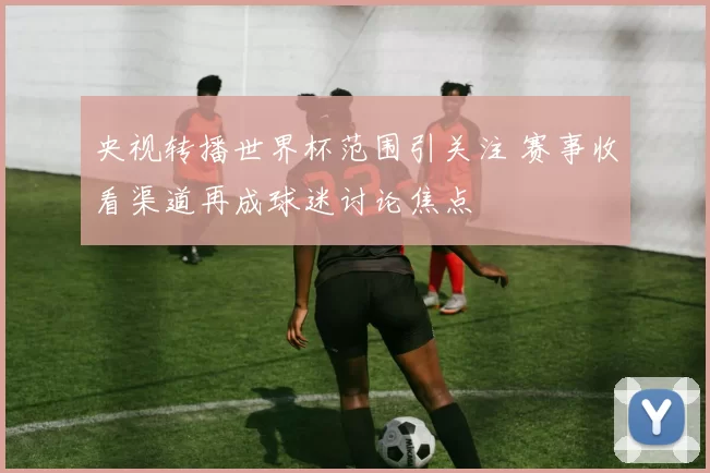 央视转播世界杯范围引关注 赛事收看渠道再成球迷讨论焦点