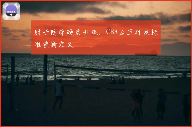 肘子防守硬度升级，CBA后卫对抗标准重新定义
