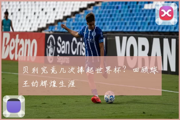 贝利究竟几次捧起世界杯?回顾球王的辉煌生涯