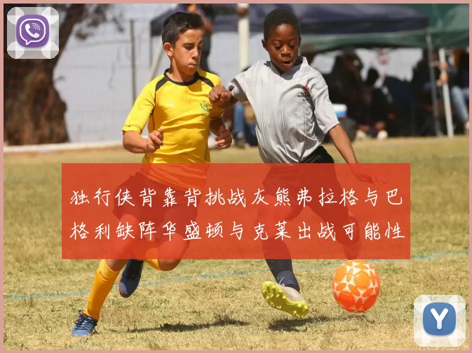 独行侠背靠背挑战灰熊弗拉格与巴格利缺阵华盛顿与克莱出战可能性微小