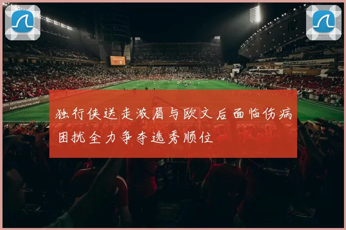 独行侠送走浓眉与欧文后面临伤病困扰全力争夺选秀顺位