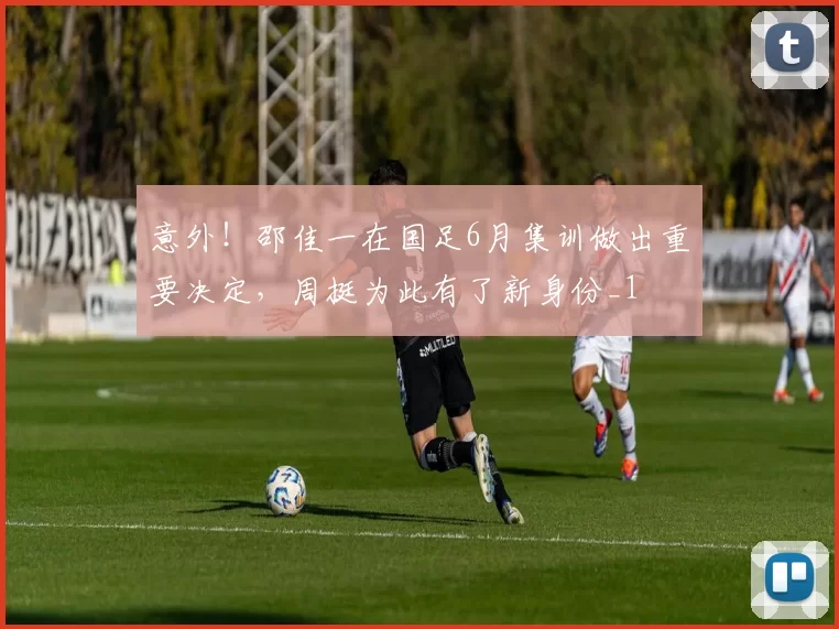 意外！邵佳一在国足6月集训做出重要决定，周挺为此有了新身份_1