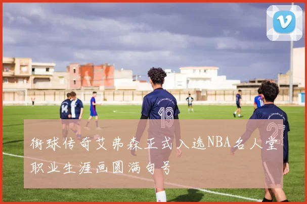 街球传奇艾弗森正式入选NBA名人堂职业生涯画圆满句号