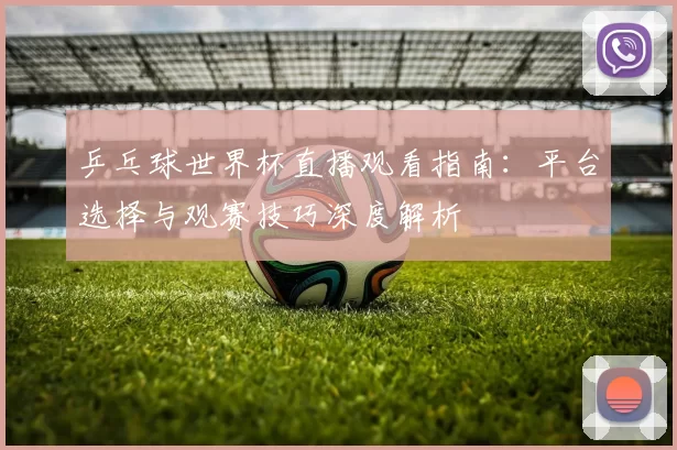 乒乓球世界杯直播观看指南:平台选择与观赛技巧深度解析