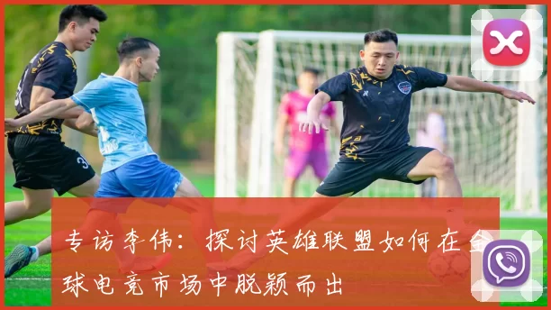 专访李伟：探讨英雄联盟如何在全球电竞市场中脱颖而出