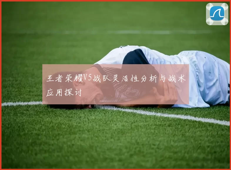 王者荣耀V5战队灵活性分析与战术应用探讨