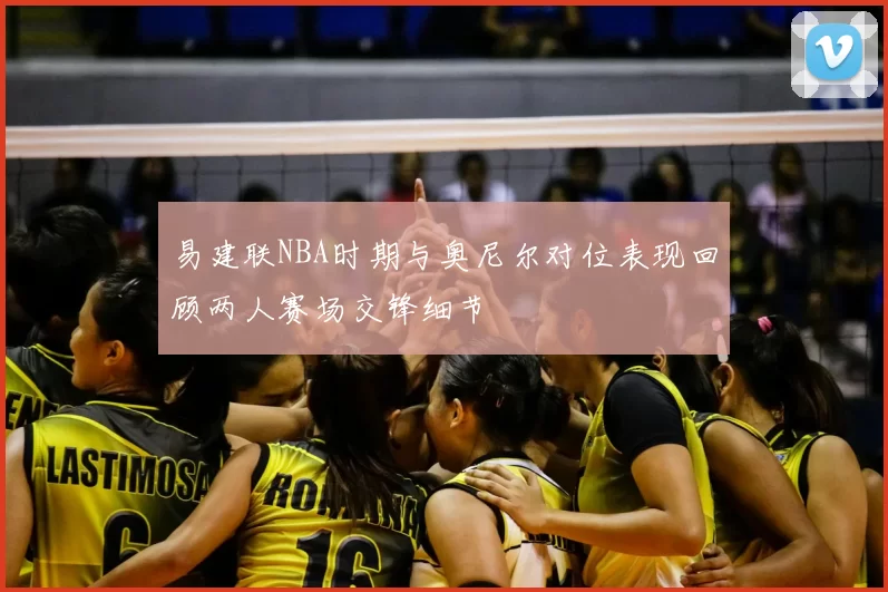 易建联NBA时期与奥尼尔对位表现回顾两人赛场交锋细节