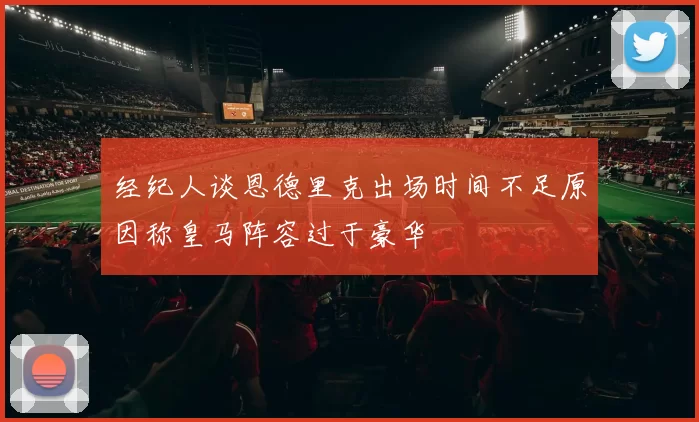 经纪人谈恩德里克出场时间不足原因称皇马阵容过于豪华