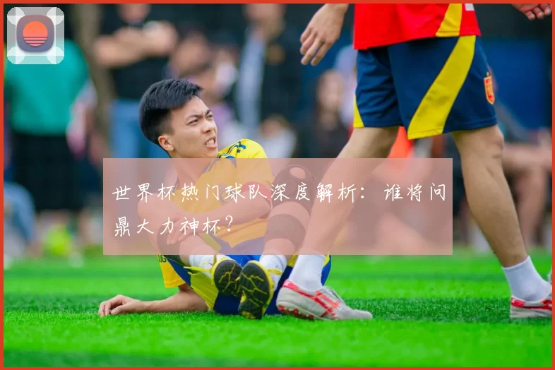 世界杯热门球队深度解析：谁将问鼎大力神杯？