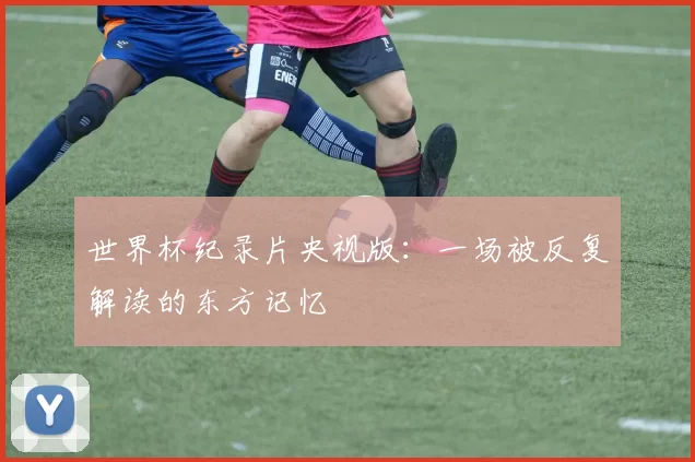 世界杯纪录片央视版：一场被反复解读的东方记忆