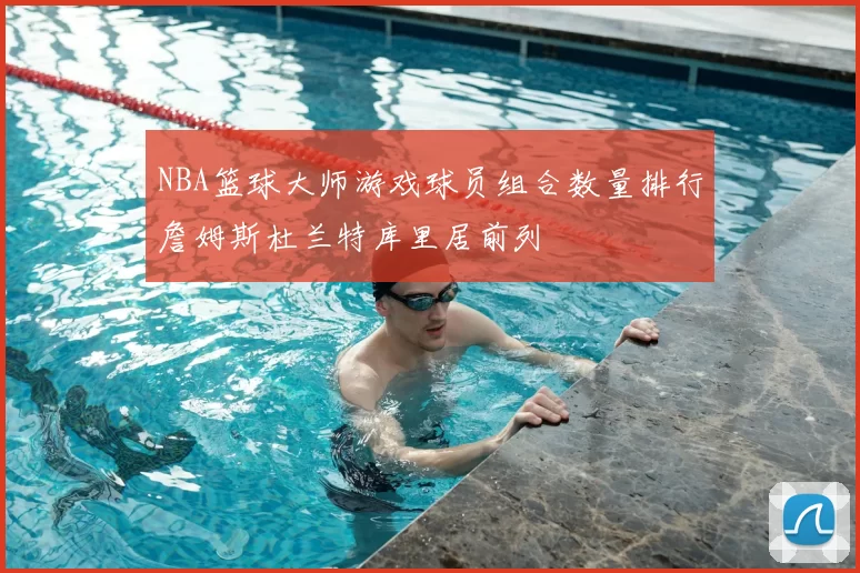 NBA篮球大师游戏球员组合数量排行詹姆斯杜兰特库里居前列
