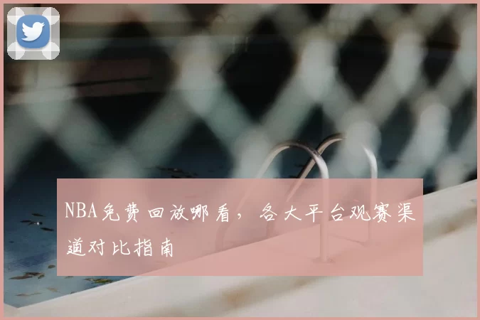 NBA免费回放哪看，各大平台观赛渠道对比指南