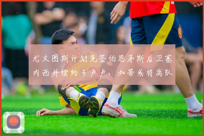 尤文图斯计划免签伯恩茅斯后卫塞内西并续约卡卢卢,加蒂或将离队