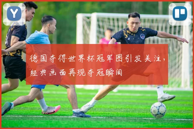 德国夺得世界杯冠军图引发关注,经典画面再现夺冠瞬间
