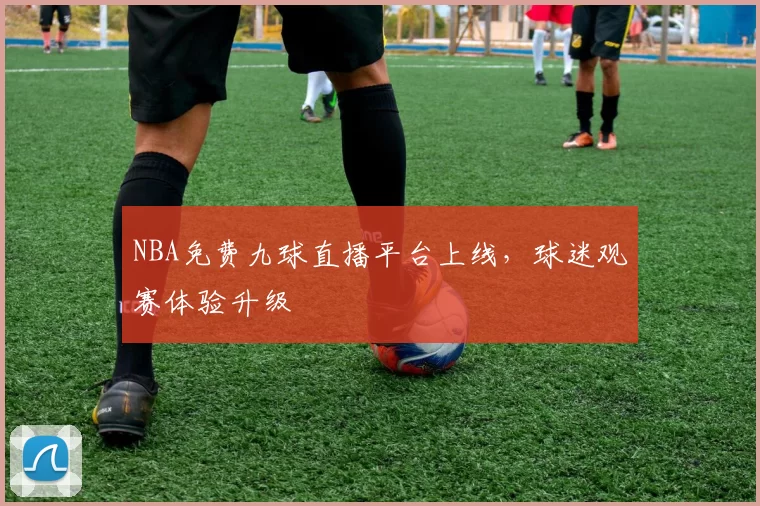 NBA免费九球直播平台上线，球迷观赛体验升级