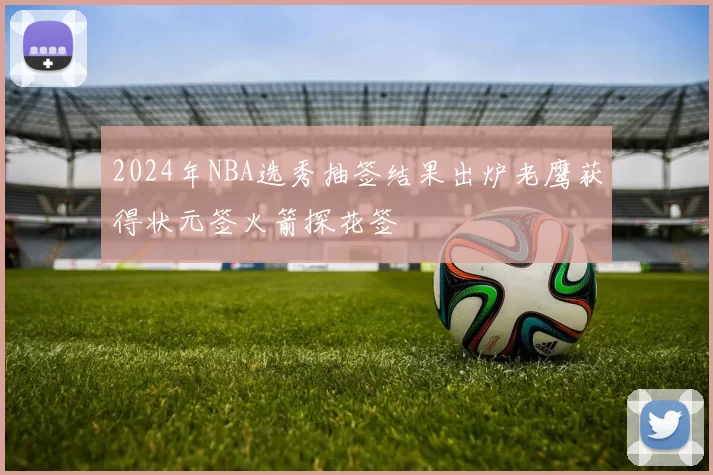 2024年NBA选秀抽签结果出炉老鹰获得状元签火箭探花签