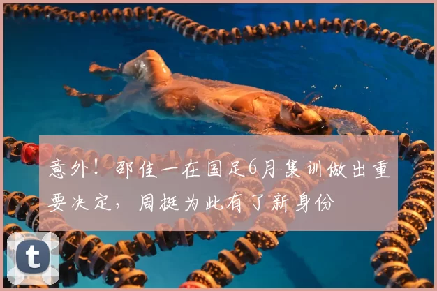 意外!邵佳一在国足6月集训做出重要决定,周挺为此有了新身份