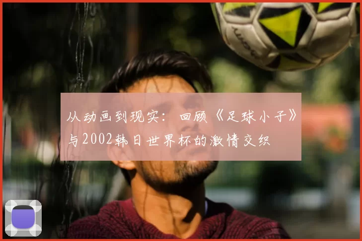 从动画到现实:回顾《足球小子》与2002韩日世界杯的激情交织