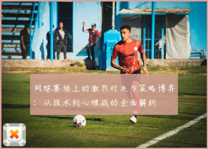 网球赛场上的激烈对决与策略博弈：从技术到心理战的全面解析