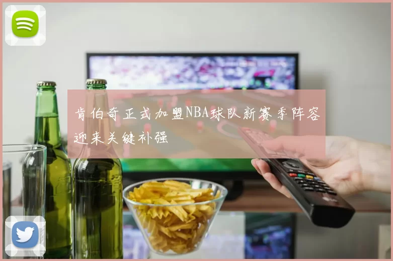 肯伯奇正式加盟NBA球队新赛季阵容迎来关键补强