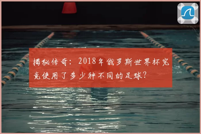 揭秘传奇：2018年俄罗斯世界杯究竟使用了多少种不同的足球？