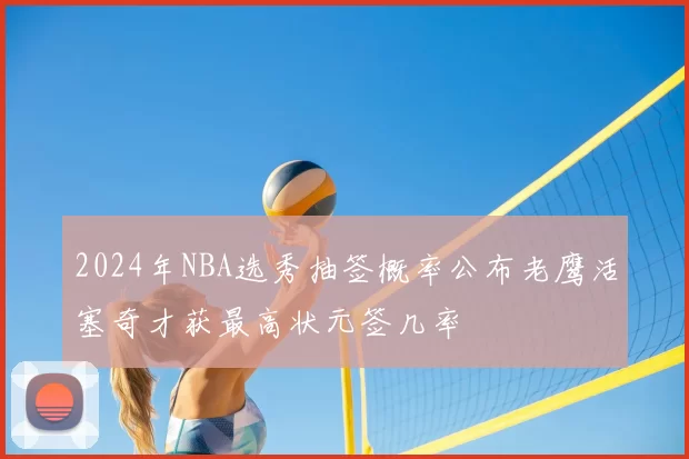 2024年NBA选秀抽签概率公布老鹰活塞奇才获最高状元签几率