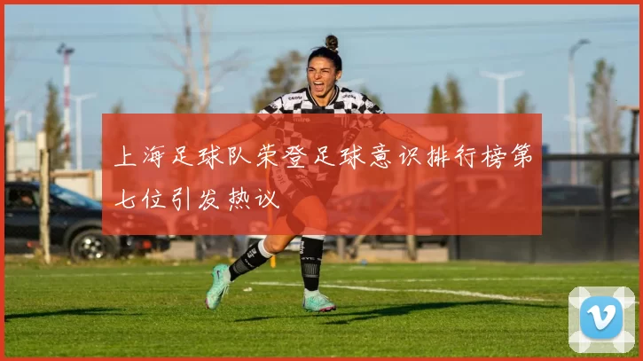 上海足球队荣登足球意识排行榜第七位引发热议