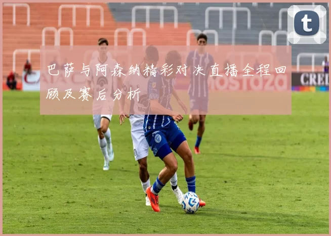 巴萨与阿森纳精彩对决直播全程回顾及赛后分析