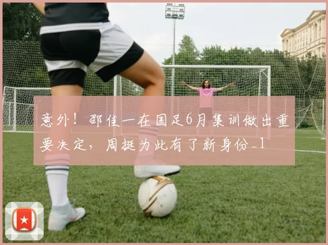 意外!邵佳一在国足6月集训做出重要决定,周挺为此有了新身份_1