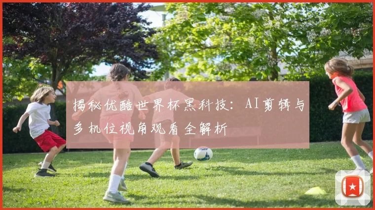 揭秘优酷世界杯黑科技:AI剪辑与多机位视角观看全解析