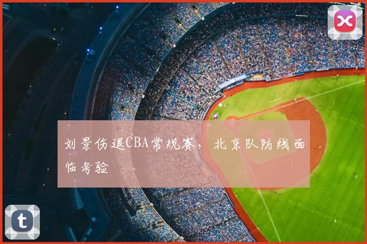 刘景伤退CBA常规赛，北京队防线面临考验