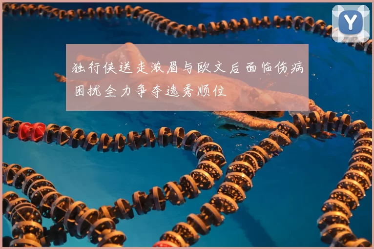 独行侠送走浓眉与欧文后面临伤病困扰全力争夺选秀顺位