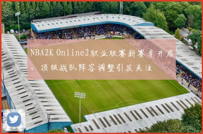 NBA2K Online2职业联赛新赛季开启，顶级战队阵容调整引发关注