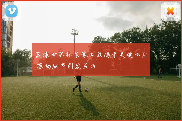 篮球世界杯录像回放揭示关键回合 赛场细节引发关注